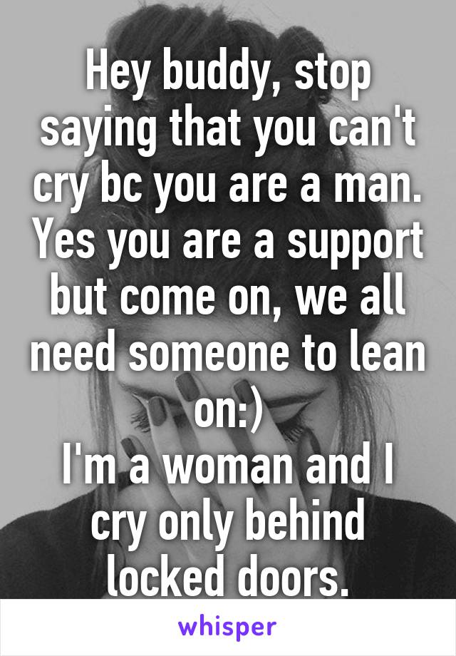 Hey buddy, stop saying that you can't cry bc you are a man. Yes you are a support but come on, we all need someone to lean on:)
I'm a woman and I cry only behind locked doors.