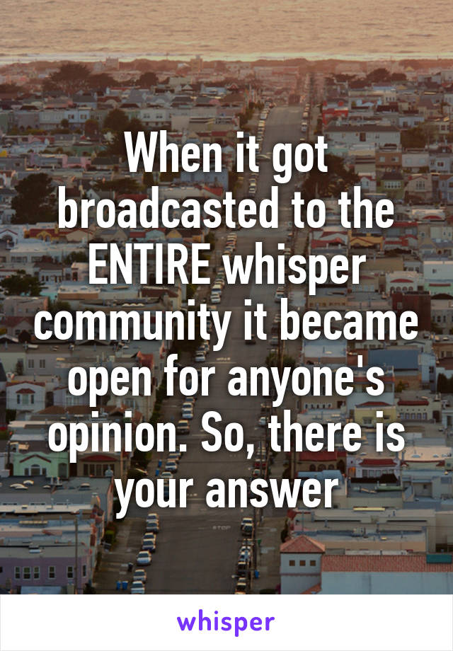 When it got broadcasted to the ENTIRE whisper community it became open for anyone's opinion. So, there is your answer