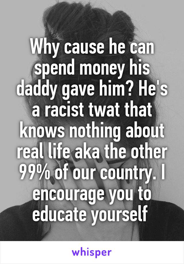 Why cause he can spend money his daddy gave him? He's a racist twat that knows nothing about real life aka the other 99% of our country. I encourage you to educate yourself 