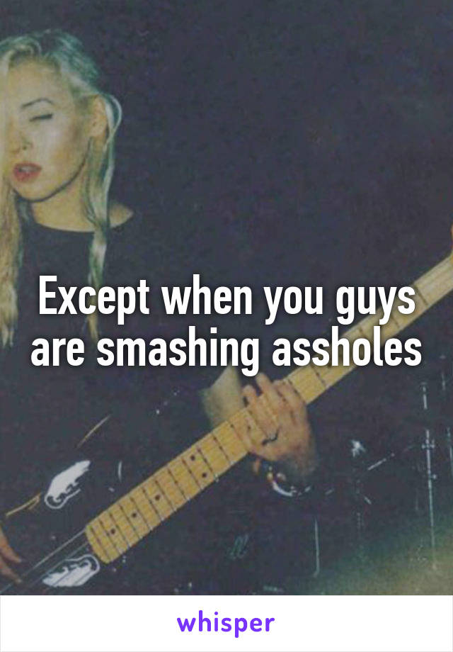 Except when you guys are smashing assholes