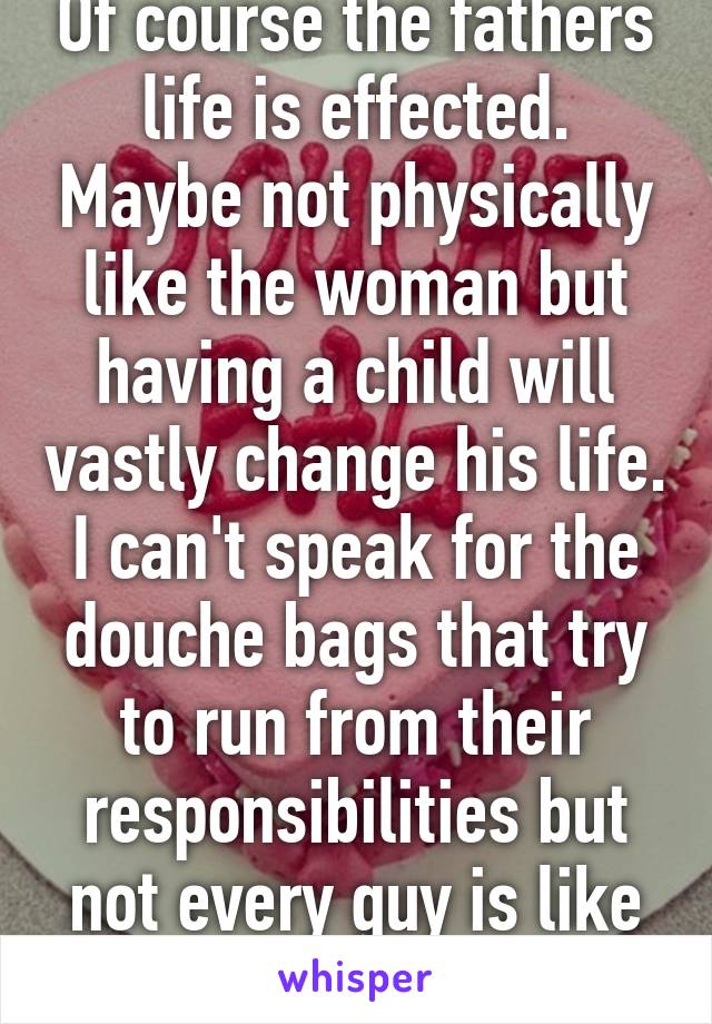 Of course the fathers life is effected. Maybe not physically like the woman but having a child will vastly change his life. I can't speak for the douche bags that try to run from their responsibilities but not every guy is like that. 