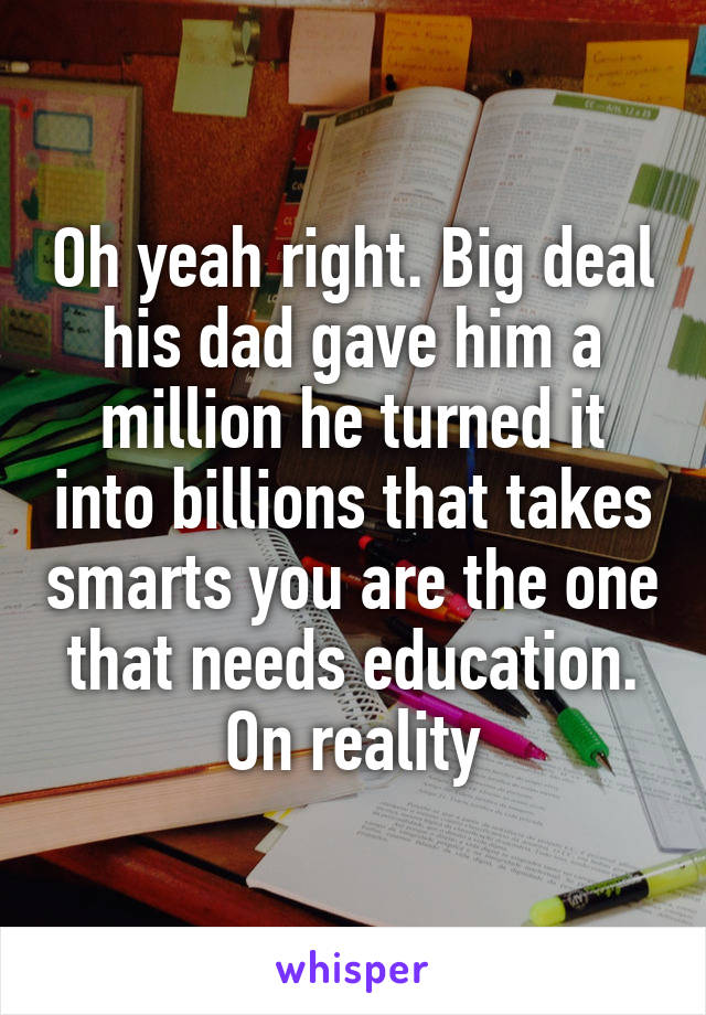 Oh yeah right. Big deal his dad gave him a million he turned it into billions that takes smarts you are the one that needs education. On reality