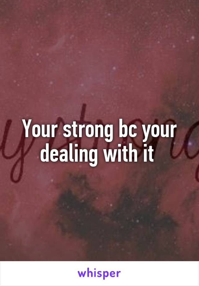 Your strong bc your dealing with it 