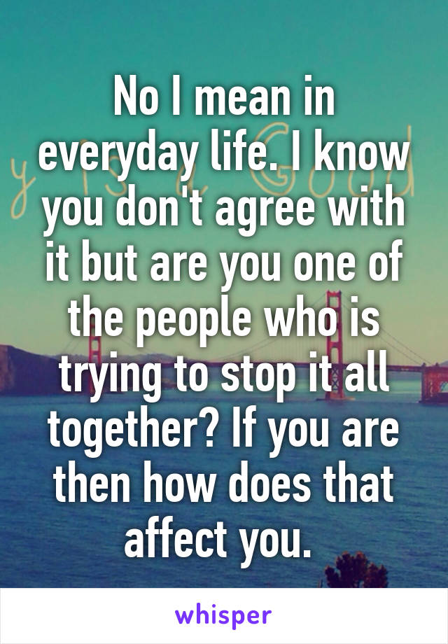 No I mean in everyday life. I know you don't agree with it but are you one of the people who is trying to stop it all together? If you are then how does that affect you. 