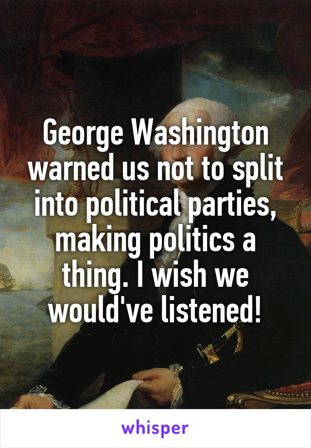 George Washington warned us not to split into political parties, making politics a thing. I wish we would've listened!