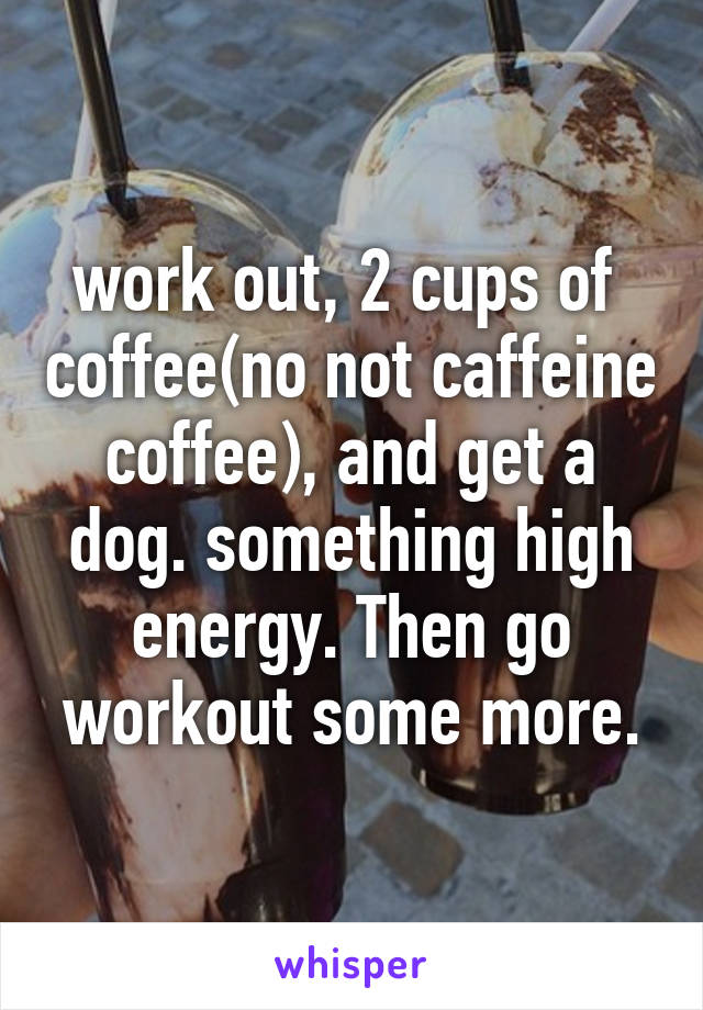 work out, 2 cups of  coffee(no not caffeine coffee), and get a dog. something high energy. Then go workout some more.