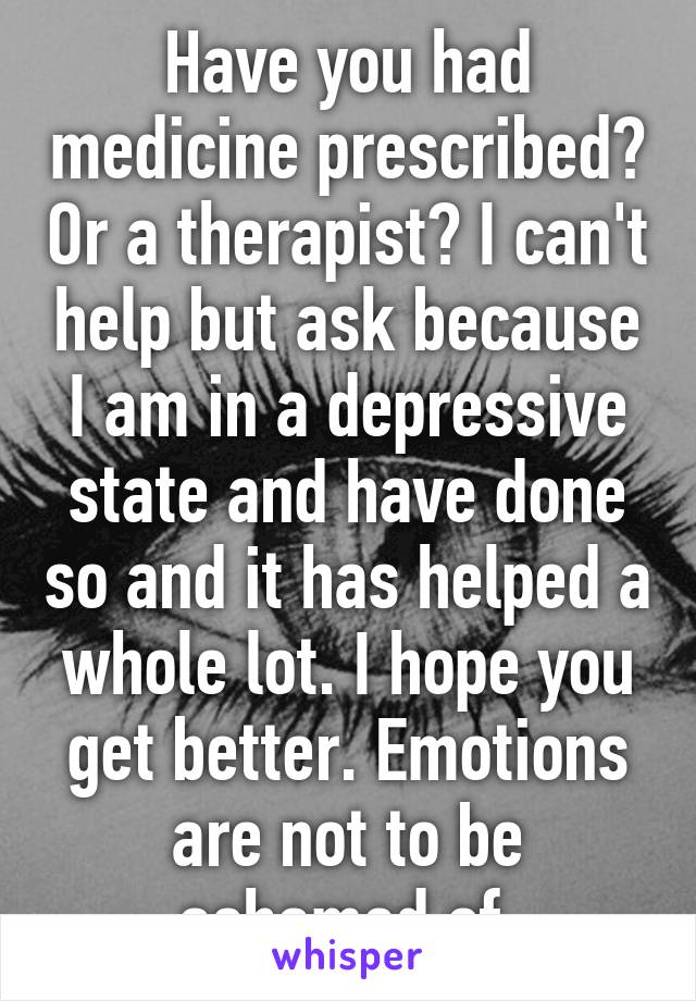 Have you had medicine prescribed? Or a therapist? I can't help but ask because I am in a depressive state and have done so and it has helped a whole lot. I hope you get better. Emotions are not to be ashamed of.