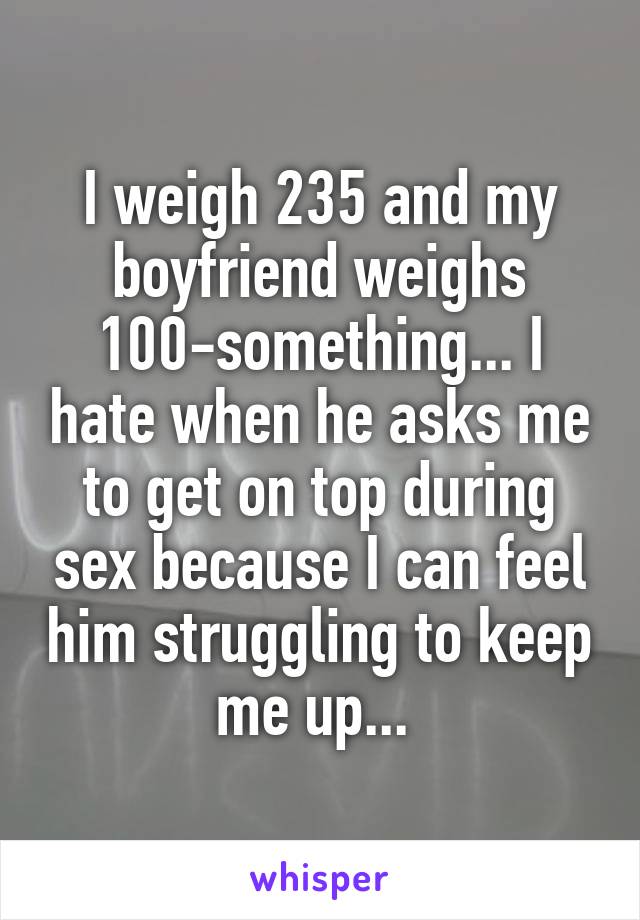 I weigh 235 and my boyfriend weighs 100-something... I hate when he asks me to get on top during sex because I can feel him struggling to keep me up... 