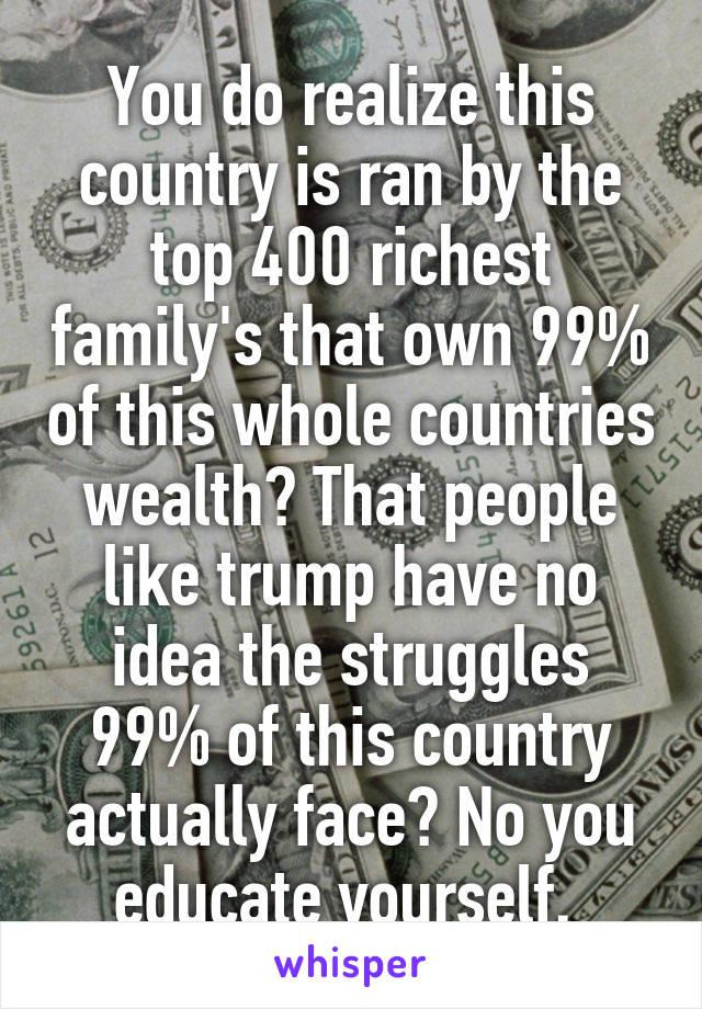 You do realize this country is ran by the top 400 richest family's that own 99% of this whole countries wealth? That people like trump have no idea the struggles 99% of this country actually face? No you educate yourself. 