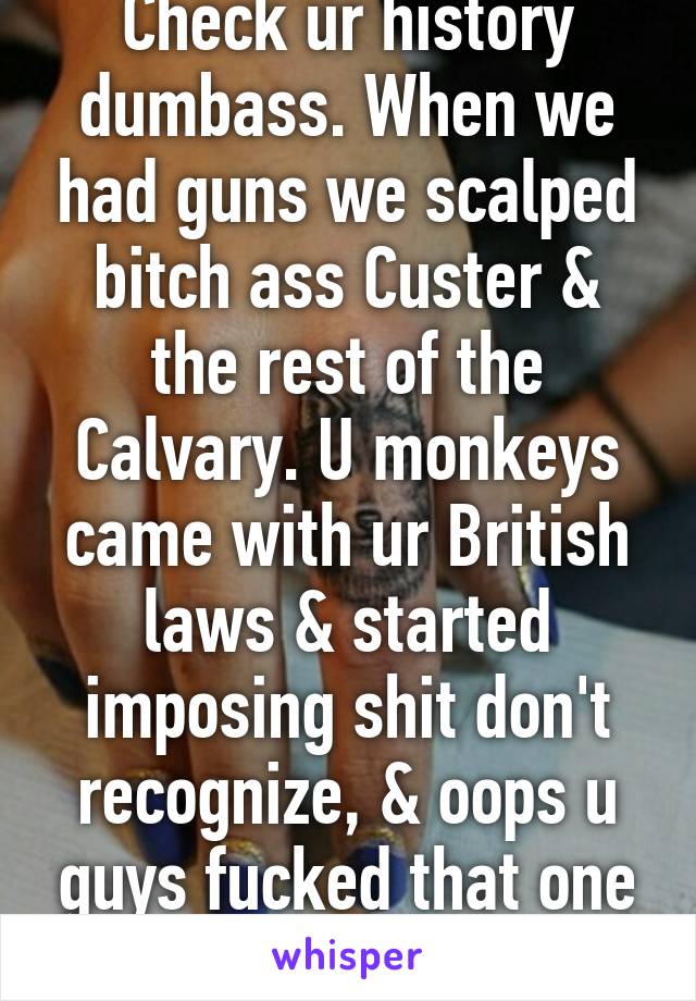 Check ur history dumbass. When we had guns we scalped bitch ass Custer & the rest of the Calvary. U monkeys came with ur British laws & started imposing shit don't recognize, & oops u guys fucked that one up too