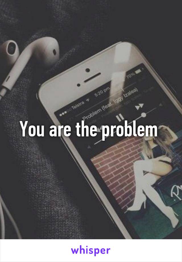 You are the problem 