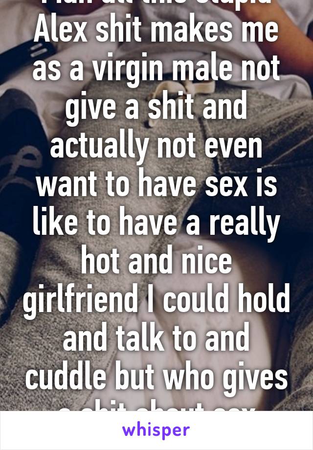 Man all this stupid Alex shit makes me as a virgin male not give a shit and actually not even want to have sex is like to have a really hot and nice girlfriend I could hold and talk to and cuddle but who gives a shit about sex anymore 