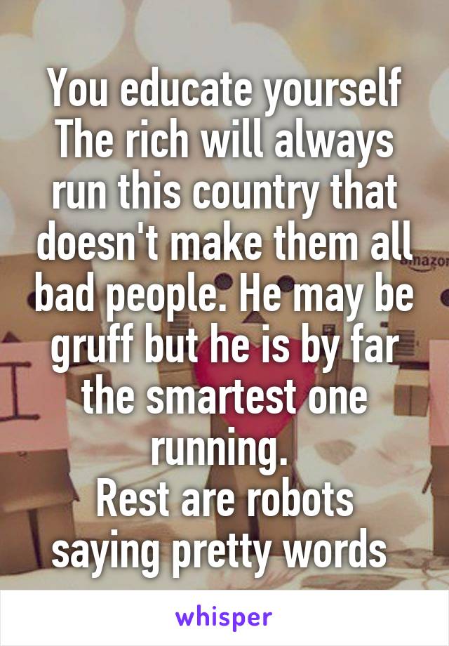 You educate yourself
The rich will always run this country that doesn't make them all bad people. He may be gruff but he is by far the smartest one running. 
Rest are robots saying pretty words 