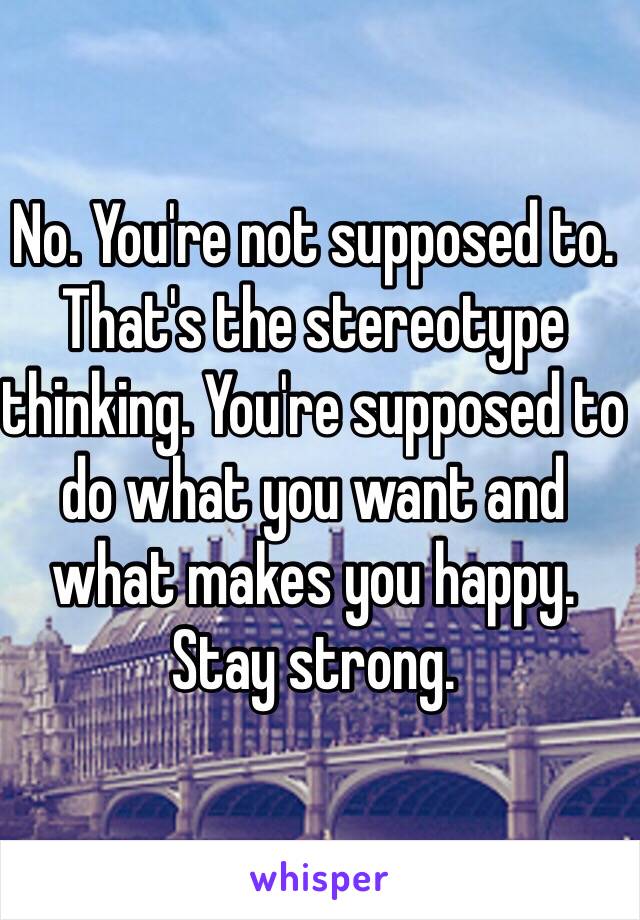 No. You're not supposed to. That's the stereotype thinking. You're supposed to do what you want and what makes you happy. Stay strong.