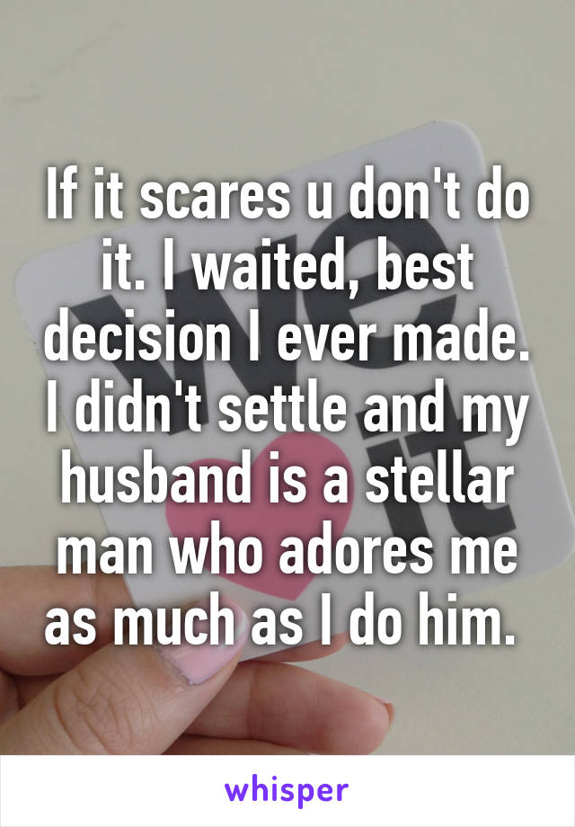 If it scares u don't do it. I waited, best decision I ever made. I didn't settle and my husband is a stellar man who adores me as much as I do him. 