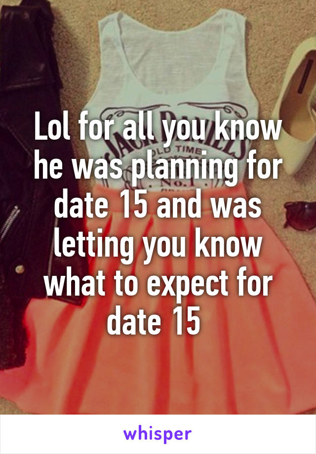 Lol for all you know he was planning for date 15 and was letting you know what to expect for date 15 