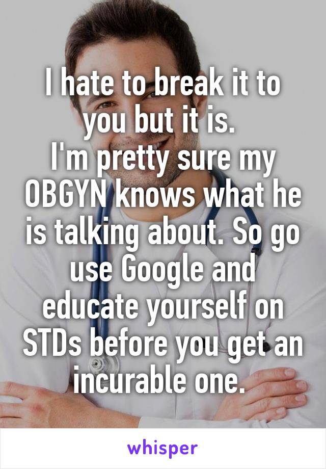 I hate to break it to you but it is. 
I'm pretty sure my OBGYN knows what he is talking about. So go use Google and educate yourself on STDs before you get an incurable one. 
