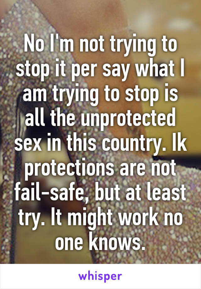 No I'm not trying to stop it per say what I am trying to stop is all the unprotected sex in this country. Ik protections are not fail-safe, but at least try. It might work no one knows.