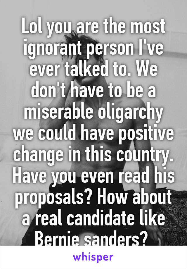 Lol you are the most ignorant person I've ever talked to. We don't have to be a miserable oligarchy we could have positive change in this country. Have you even read his proposals? How about a real candidate like Bernie sanders? 