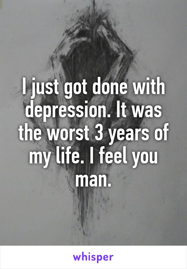 I just got done with depression. It was the worst 3 years of my life. I feel you man.