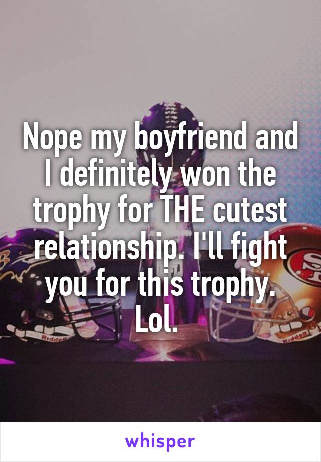 Nope my boyfriend and I definitely won the trophy for THE cutest relationship. I'll fight you for this trophy. Lol. 
