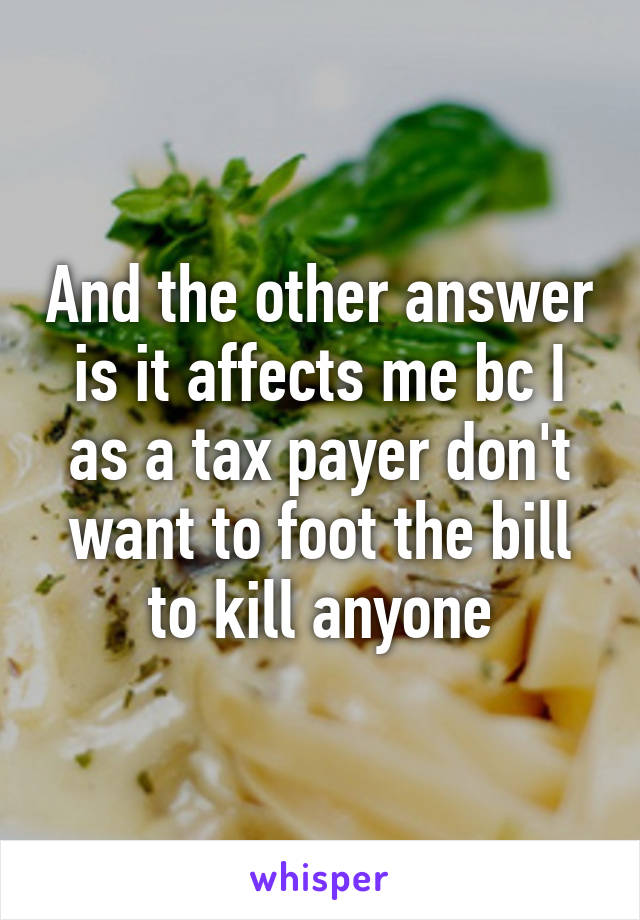 And the other answer is it affects me bc I as a tax payer don't want to foot the bill to kill anyone