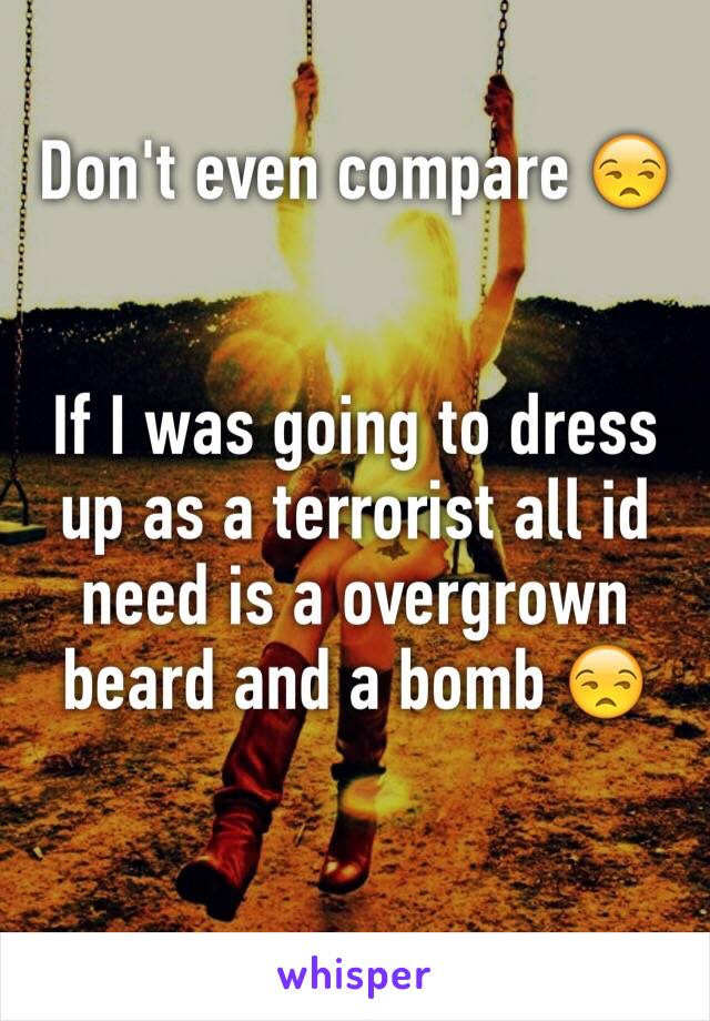 Don't even compare 😒


If I was going to dress up as a terrorist all id need is a overgrown beard and a bomb 😒 

