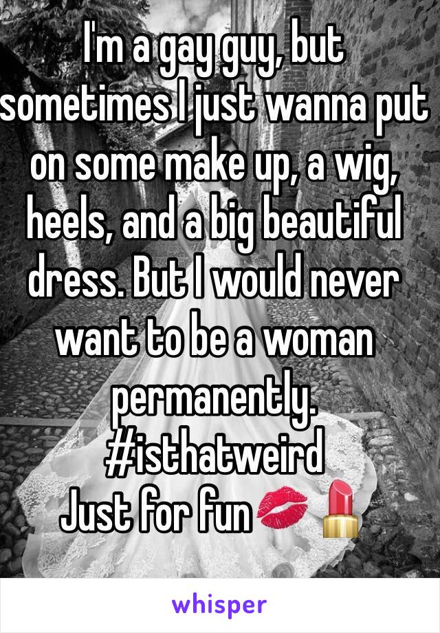I'm a gay guy, but sometimes I just wanna put on some make up, a wig, heels, and a big beautiful dress. But I would never want to be a woman permanently. 
#isthatweird
Just for fun💋💄