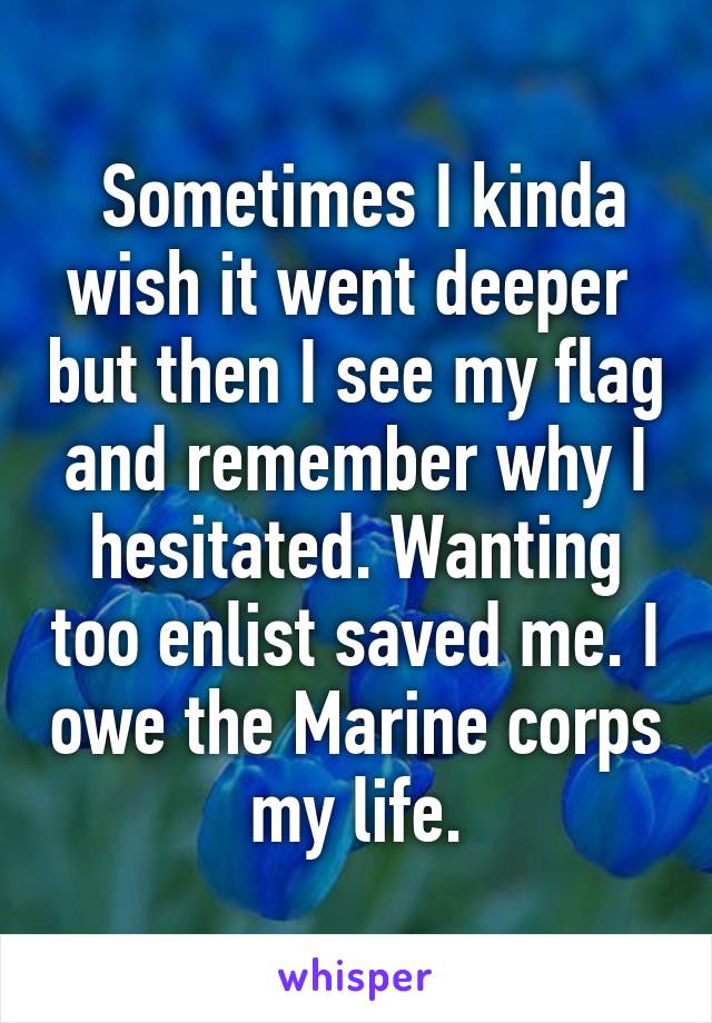  Sometimes I kinda wish it went deeper  but then I see my flag and remember why I hesitated. Wanting too enlist saved me. I owe the Marine corps my life.