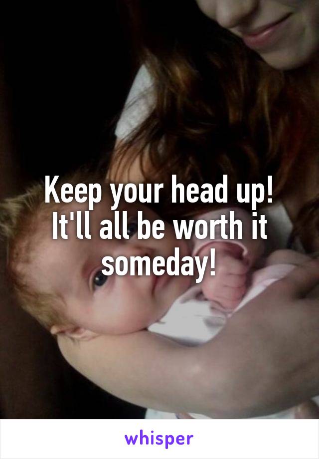 Keep your head up! It'll all be worth it someday!