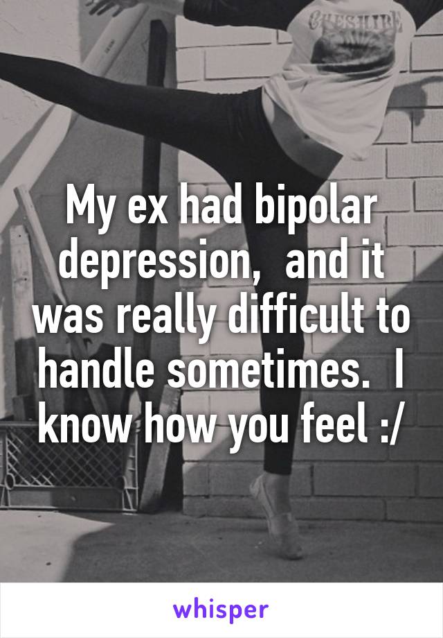 My ex had bipolar depression,  and it was really difficult to handle sometimes.  I know how you feel :/