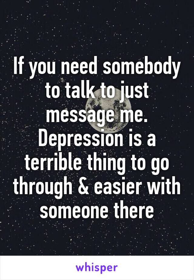 If you need somebody to talk to just message me.
Depression is a terrible thing to go through & easier with someone there