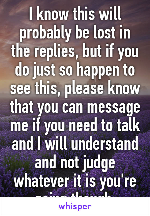 I know this will probably be lost in the replies, but if you do just so happen to see this, please know that you can message me if you need to talk and I will understand and not judge whatever it is you're going though.
