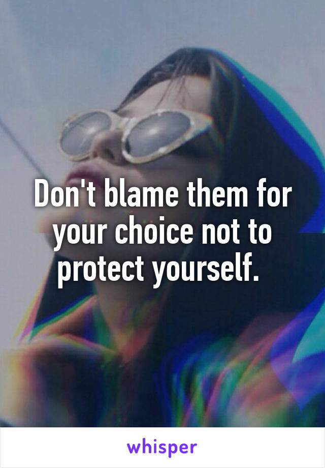 Don't blame them for your choice not to protect yourself. 