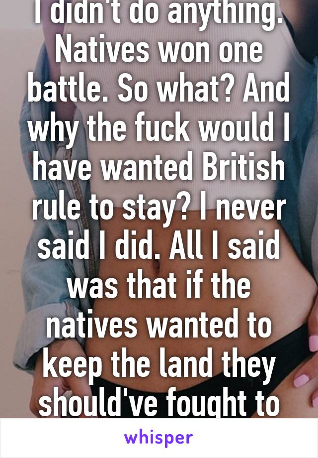 I didn't do anything. Natives won one battle. So what? And why the fuck would I have wanted British rule to stay? I never said I did. All I said was that if the natives wanted to keep the land they should've fought to the last man