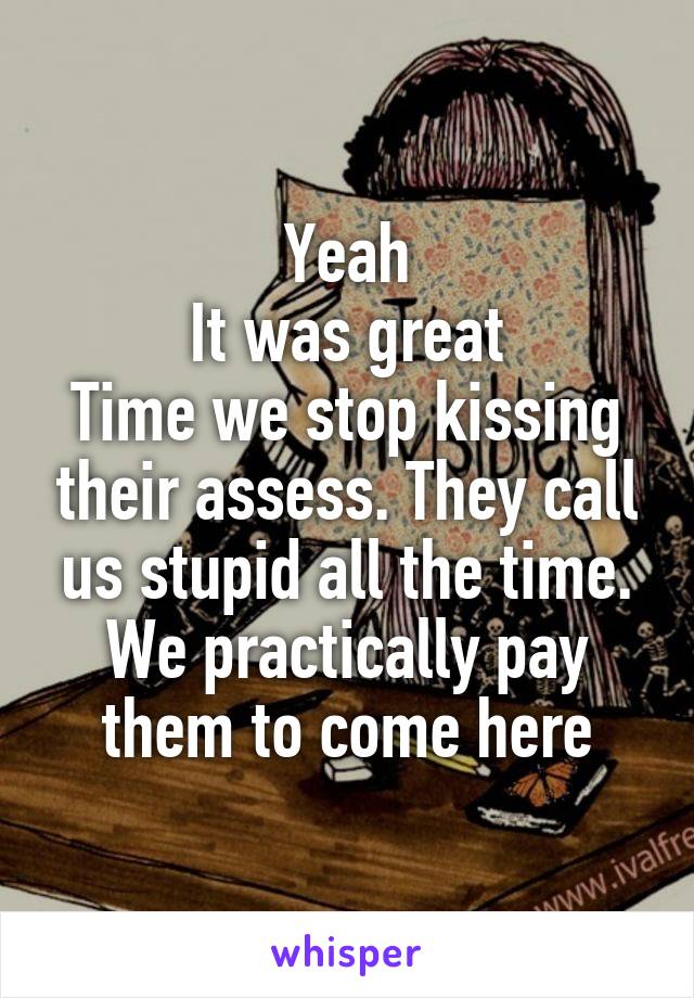 Yeah
It was great
Time we stop kissing their assess. They call us stupid all the time. We practically pay them to come here