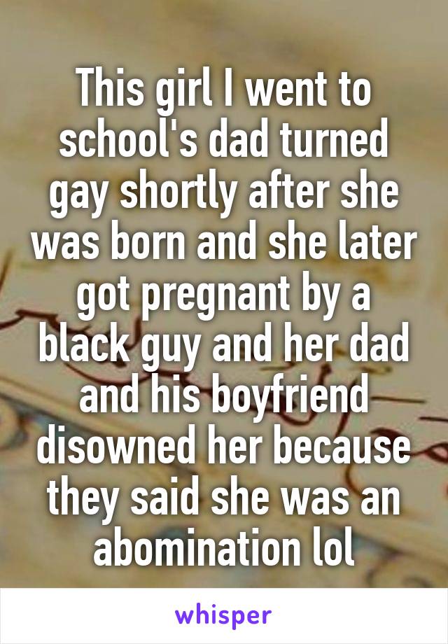 This girl I went to school's dad turned gay shortly after she was born and she later got pregnant by a black guy and her dad and his boyfriend disowned her because they said she was an abomination lol