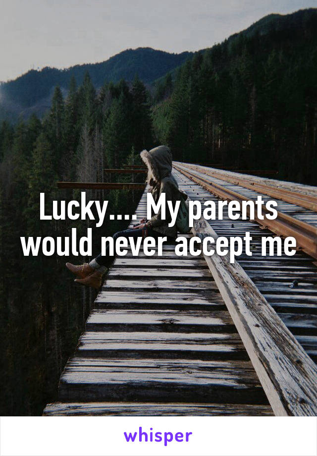 Lucky.... My parents would never accept me
