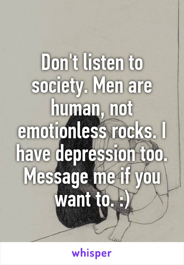 Don't listen to society. Men are human, not emotionless rocks. I have depression too. Message me if you want to. :)
