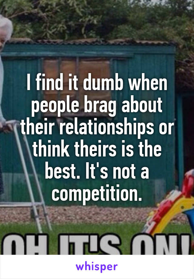 I find it dumb when people brag about their relationships or think theirs is the best. It's not a competition.