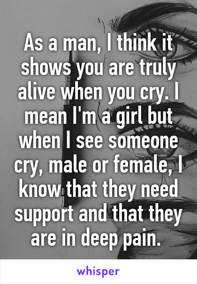 As a man, I think it shows you are truly alive when you cry. I mean I'm a girl but when I see someone cry, male or female, I know that they need support and that they are in deep pain. 