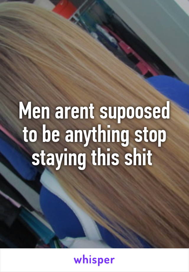 Men arent supoosed to be anything stop staying this shit 