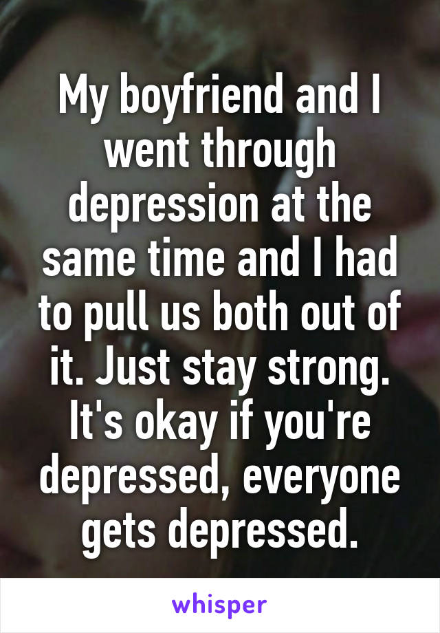 My boyfriend and I went through depression at the same time and I had to pull us both out of it. Just stay strong. It's okay if you're depressed, everyone gets depressed.