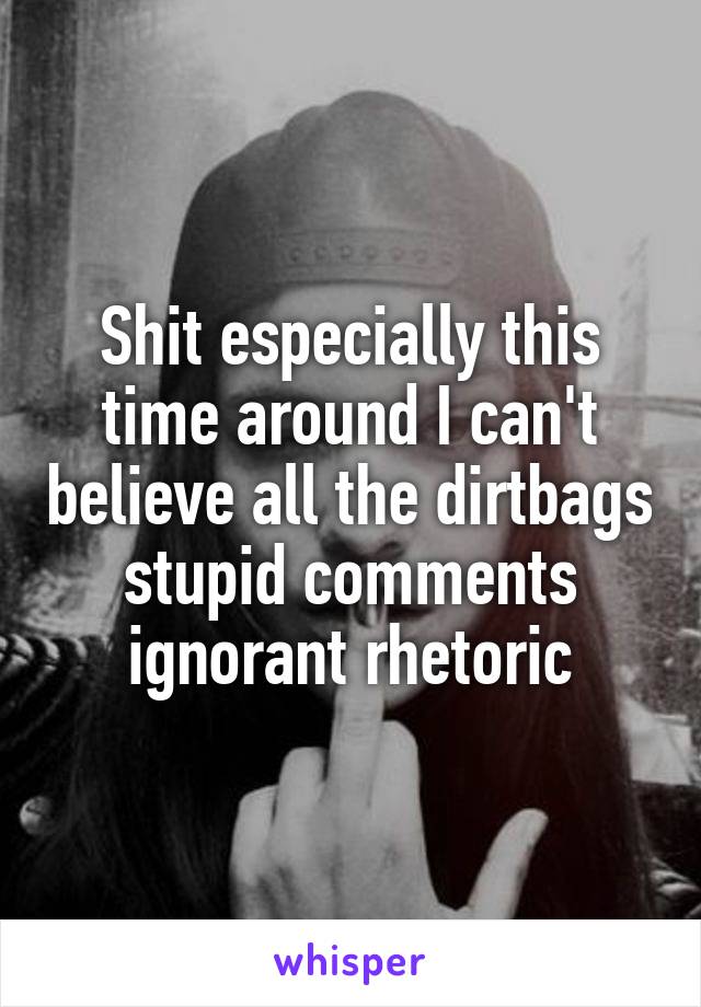 Shit especially this time around I can't believe all the dirtbags stupid comments ignorant rhetoric