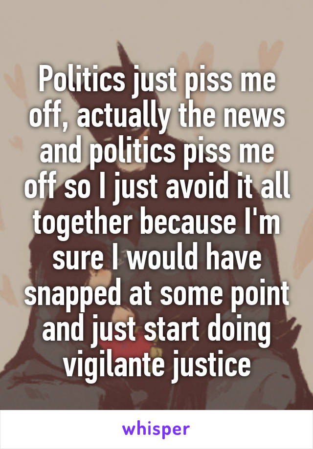 Politics just piss me off, actually the news and politics piss me off so I just avoid it all together because I'm sure I would have snapped at some point and just start doing vigilante justice