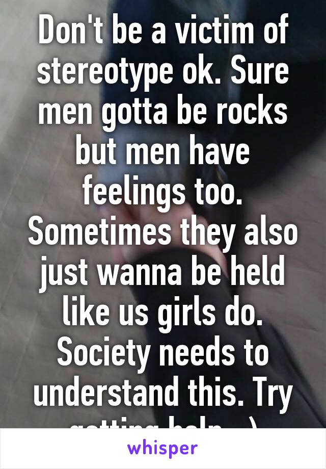 Don't be a victim of stereotype ok. Sure men gotta be rocks but men have feelings too. Sometimes they also just wanna be held like us girls do. Society needs to understand this. Try getting help. :)