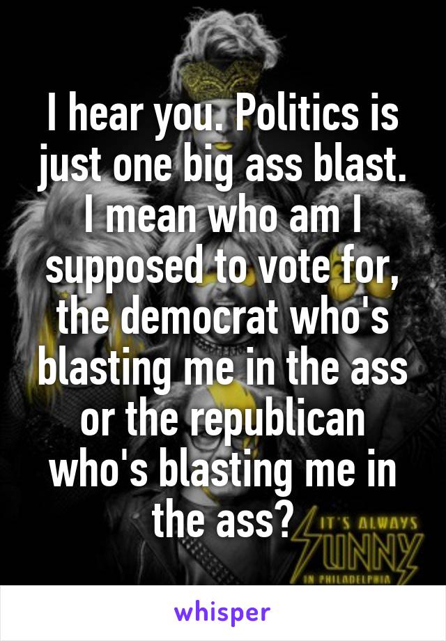 I hear you. Politics is just one big ass blast. I mean who am I supposed to vote for, the democrat who's blasting me in the ass or the republican who's blasting me in the ass?