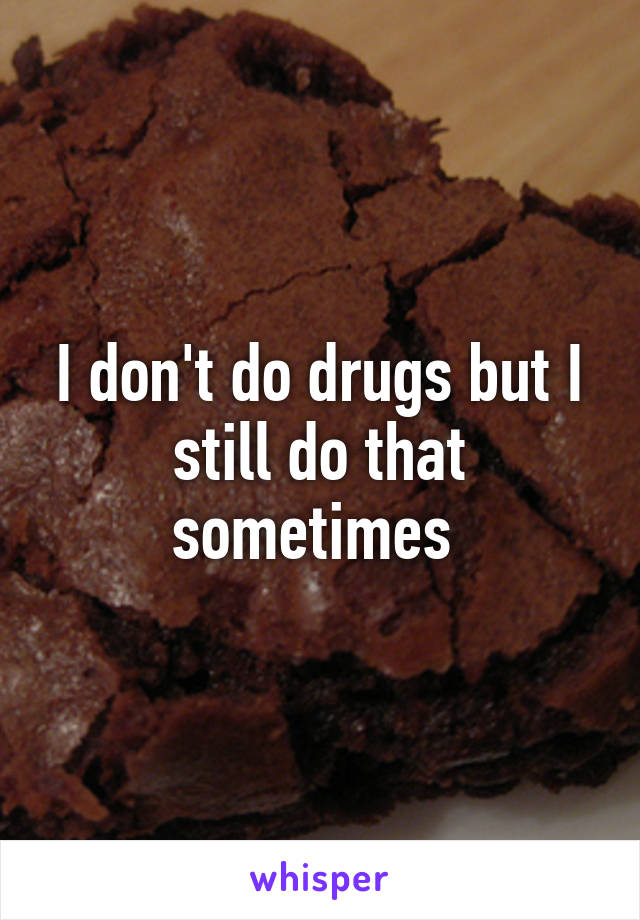 I don't do drugs but I still do that sometimes 