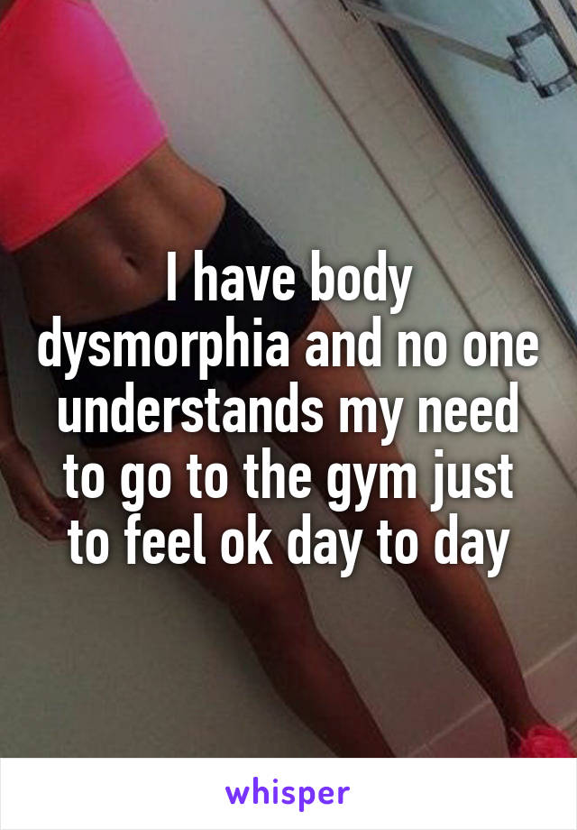 I have body dysmorphia and no one understands my need to go to the gym just to feel ok day to day