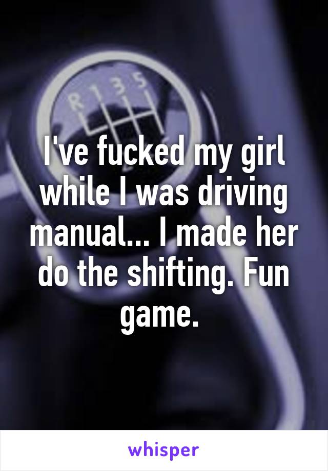 I've fucked my girl while I was driving manual... I made her do the shifting. Fun game. 